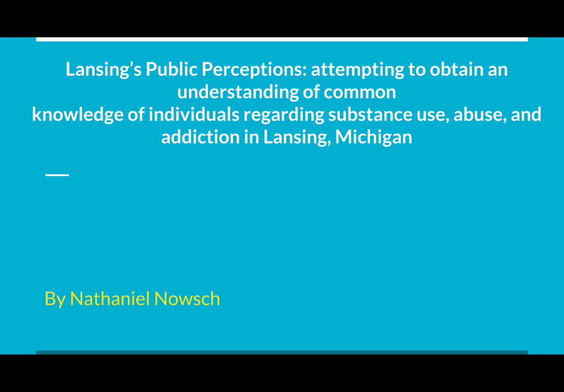 Presentation title slide that reads “ Lansing’s Public Perceptions: attempting to obtain an understanding of common knowledge of individuals regarding substance use, abuse, and addiction in Lansing, Michigan by Nathaniel Nowsch”